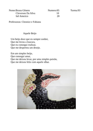 Nome:Bruna Gênero Numero:05 Turma:93 
Cleverson Da Silva 10 
Inê Americo 20 
Professoras: Cleonice e Fabiana 
Aquele Beijo 
Um beijo doce que eu sempre sonhei, 
Que me levou a loucura, 
Que eu consegui realizar, 
Que me despertou um desejo. 
Em um simples beijo, 
Que consegui amar, 
Que me deixou levar, por uma simples paixão, 
Que me deixou feliz com aquele olhar. 
 