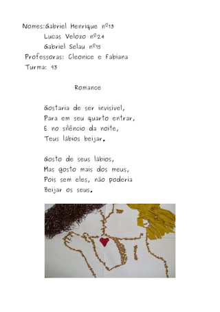 Nomes:Gabriel Henrique nº13 
Lucas Velozo nº24 
Gabriel Selau nº15 
Professoras: Cleonice e Fabiana 
Turma: 93 
Romance 
Gostaria de ser invisível, 
Para em seu quarto entrar, 
E no silêncio da noite, 
Teus lábios beijar. 
Gosto de seus lábios, 
Mas gosto mais dos meus, 
Pois sem eles, não poderia 
Beijar os seus. 
 