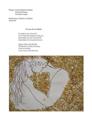 Nomes: Camila Montes Tondim 
Franciele Passos 
Giovanna Lopes 
Professoras: Cleonice e Fabiana 
Turma:93 
O Luxo de um Beijo 
Eu poderia ser previsível, 
Um misto de tristeza e doçura, 
Esse beijo me fez invencível, 
Esse beijo me trouxe ternura. 
Agora estou perdendo, 
Perdendo a mais amorosa, 
E ela só vendo, 
Como uma onda dolorosa. 
 