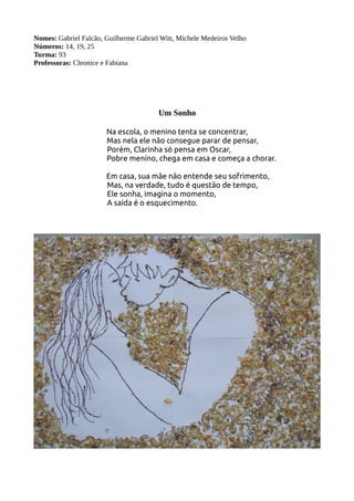 Nomes: Gabriel Falcão, Guilherme Gabriel Witt, Michele Medeiros Velho 
Números: 14, 19, 25 
Turma: 93 
Professoras: Cleonice e Fabiana 
Um Sonho 
Na escola, o menino tenta se concentrar, 
Mas nela ele não consegue parar de pensar, 
Porém, Clarinha só pensa em Oscar, 
Pobre menino, chega em casa e começa a chorar. 
Em casa, sua mãe não entende seu sofrimento, 
Mas, na verdade, tudo é questão de tempo, 
Ele sonha, imagina o momento, 
A saída é o esquecimento. 
 