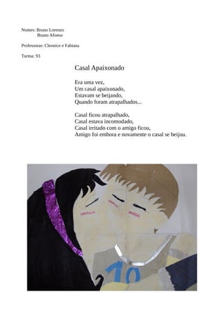 Nomes: Bruno Lorenzo 
Bruno Afonso 
Professoras: Cleonice e Fabiana 
Turma: 93 
Casal Apaixonado 
Era uma vez, 
Um casal apaixonado, 
Estavam se beijando, 
Quando foram atrapalhados... 
Casal ficou atrapalhado, 
Casal estava incomodado, 
Casal irritado com o amigo ficou, 
Amigo foi embora e novamente o casal se beijou. 
 