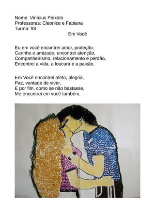 Nome: Vinícius Peixoto 
Professoras: Cleonice e Fabiana 
Turma: 93 
Em Você 
Eu em você encontrei amor, proteção, 
Carinho e amizade, encontrei atenção, 
Companheirismo, relacionamento e perdão, 
Encontrei a vida, a loucura e a paixão. 
Em Você encontrei afeto, alegria, 
Paz, vontade de viver, 
E por fim, como se não bastasse, 
Me encontrei em você também. 
 