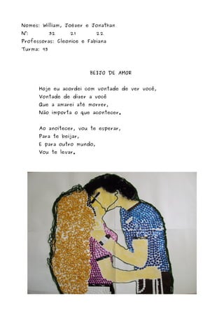 Nomes: William, Joézer e Jonathan 
N°: 32 21 22 
Professoras: Cleonice e Fabiana 
Turma: 93 
BEIJO DE AMOR 
Hoje eu acordei com vontade de ver você, 
Vontade de dizer a você 
Que a amarei até morrer, 
Não importa o que acontecer. 
Ao anoitecer, vou te esperar, 
Para te beijar, 
E para outro mundo, 
Vou te levar. 
