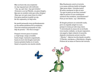 Más un buen día una serpiente
en zig-zag pasó por allí enfrente.
“¡Ay, ay, qué risa! ¡Ay qué irrisión!
¡Conozco a un tal Plácido, un gran dragón,
Que pos su nombre está que echa chispas!
¡Hay que ver qué cosas tiene la vida!”
Con gran malicia le guiñó un ojo,
Se fue reptando y lo dejó sólo.
Se quedó pensando muy profundamente
en las sabias palabras de la serpiente.
Tras dos semanas pensando en ello,
Dijo de pronto: “¡Por fin lo tengo!”
Preparó víveres para el camino
y viajó largo, largo y tendido
hasta llegar, bastante angustiado,
hasta la torre del dragón malvado.
huesos pelados había en el suelo,
llamó a la puerta con mucho miedo.
Más finalmente entró al torreón
y en cama enfermo halló al dragón
¡Qué pena daba! ¡Lloraba tanto!
El señor mariposa le dijo al rato:
“Lo que le pasa ya me han contado”
¿Qué le parece si nos cambiamos
nuestros dos nombres, sencillamente?
Pues yo me llamo, ¡ay!, Estridente.
El dragón primero no entendió nada,
pero en seguida alegró su cara
porque lo tenía ya todo muy claro.
Y estrechando la mano de su invitado
(con mucho cuidado, se da por supuesto),
con papel y lápiz redactó el acuerdo,
dejando constancia así por escrito.
“¡Hecho!”, dijeron los dos dando un grito.
Y Plácido, mariposa, y Estridente, dragón,
Felices de la mano se fueron del torreón.
 