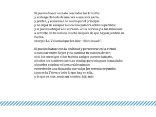 Si puedes hacer un hato con todos tus triunfos
y arriesgarlo todo de una vez a una sola carta,
y perder, y comenzar de nuevo por el principio
y no dejar de escapar nunca una palabra sobre tu pérdida;
y si puedes obligar a tu corazón, a tus nervios y a tus músculos
a servirte en tu camino mucho después de que hayan perdido su
fuerza,
excepto La Voluntad que les dice “!Continuad!”.
Si puedes hablar con la multitud y perseverar en la virtud
o caminar entre Reyes y no cambiar tu manera de ser;
si ni los enemigos ni los buenos amigos pueden dañarte,
si todos los hombres cuentan contigo pero ninguno demasiado;
si puedes emplear el inexorable minuto
recorriendo una distancia que valga los sesenta segundos
tuya es la Tierra y todo lo que hay en ella,
y lo que es más, serás un hombre, hijo mío.
 