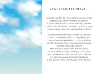 ¡Qué de cuentos de hadas saldrían de esa nube
crepuscular, abismo celeste de colores!
¡Cuánta vela de barco, cuánta faz de querube,
cuánto fénix incólume, que entre las llamas sube;
cuánto dragón absurdo, cuántas divinas flores!
¡Cuánto plumón de cisne, cuánto sutil encaje,
cuánto pavón soberbio, de colas prodigiosas;
cuánto abanico espléndido, con áureo varillaje,
cuánto nimbo de virgen, cuánto imperial ropaje,
cuántas piedras preciosas!
Mas ella no lo sabe, y ensaya vestiduras
de luz y vierte pródiga sus oros y sus cobres,
para que la contemplen tan solo tres criaturas:
¡un asno pensativo, lleno de mataduras,
y dos poetas líricos, muy flacos y muy pobres!
L A N U B E ( A M A D O N E R V O )
 