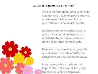 A MI MADRE (EDMUNDO DE AMICIS)
Amo el nombre gentil, amo la honesta
aura del rostro que del pecho arranca;
amo la mano delicada y blanca
que mi lloro a secar acude presta;
los brazos donde yo doblo la testa,
que a mi trabajo sirve de palanca;
amo la frente pura, abierta, franca,
donde toda virtud se manifiesta.
Pero amo mucho más la voz sencilla
que el ánimo conforta entristecido
convenciendo y causando maravilla;
la voz que cariñosa hasta mi oído
llega al alba a decirme dulce y bajo:
hijo mío, es la hora del trabajo.
 