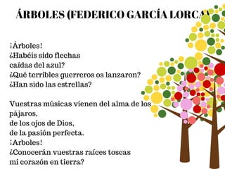 ÁRBOLES (FEDERICO GARCÍA LORCA)
¡Árboles!
¿Habéis sido flechas
caídas del azul?
¿Qué terribles guerreros os lanzaron?
¿Han sido las estrellas?
Vuestras músicas vienen del alma de los
pájaros,
de los ojos de Dios,
de la pasión perfecta.
¡Arboles!
¿Conocerán vuestras raíces toscas
mi corazón en tierra?
 