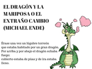 EL DRAGÓN Y LA
MARIPOSA O EL
EXTRAÑO CAMBIO
(MICHAEL ENDE)
Érase una vez un lúgubre torreón
que estaba habitado por un gran dragón.
Por arriba y por abajo el dragón echaba
fuego;
cubierto estaba de púas y de ira estaba
lleno.
 