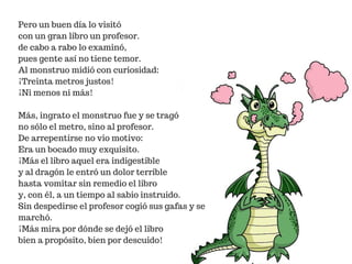 Pero un buen día lo visitó
con un gran libro un profesor.
de cabo a rabo lo examinó,
pues gente así no tiene temor.
Al monstruo midió con curiosidad:
¡Treinta metros justos!
¡Ni menos ni más!
Más, ingrato el monstruo fue y se tragó
no sólo el metro, sino al profesor.
De arrepentirse no vio motivo:
Era un bocado muy exquisito.
¡Más el libro aquel era indigestible
y al dragón le entró un dolor terrible
hasta vomitar sin remedio el libro
y, con él, a un tiempo al sabio instruido.
Sin despedirse el profesor cogió sus gafas y se
marchó.
¡Más mira por dónde se dejó el libro
bien a propósito, bien por descuido!
 