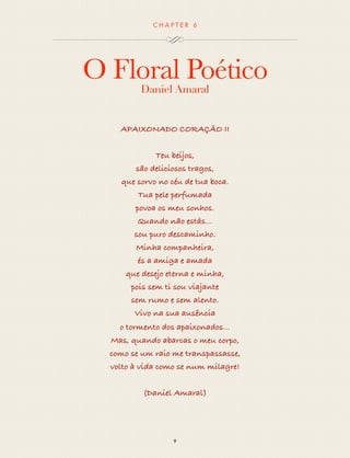 CHAP T ER 6 
O Floral Poético 
Daniel Amaral 
APAIXONADO CORAÇÃO II 
Teus beijos, 
são deliciosos tragos, 
que sorvo no céu de tua boca. 
Tua pele perfumada 
povoa os meu sonhos. 
Quando não estás... 
sou puro descaminho. 
Minha companheira, 
és a amiga e amada 
que desejo eterna e minha, 
pois sem ti sou viajante 
sem rumo, sem alento. 
Vivo na sua ausência 
o tormento dos apaixonados... 
Mas, quando abarcas o meu corpo, 
como se um raio me transpassasse, 
volto à vida como se num milagre! 
(Daniel Amaral) 
9 
 