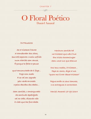 CHAP T ER 7 
O Floral Poético 
Daniel Amaral 
10 
INTRUSOS 
Se a tristeza é tanta 
a transbordar dos olhos, 
Que até espanta o mais sofrido 
num alarido sem causa, 
É porque te falta a pausa 
que transmutada de ti foge... 
Foge com medo 
E se vai em segredo 
pelo verde arvoredo 
e pelos desvãos dos dedos... 
Sem sentido, o amargurado 
Se sentindo apedrejado 
cai ao chão, dizendo não 
à vida que lhe fora dada. 
Nenhum sentido há 
na tristeza que não é tua 
Em triste choramingar 
Sem uma luz que atenua 
Dos teus medos, à tristeza... 
Peça ao vento, diga a lua: 
“quero me livrar dessa tristeza” 
Pegue então os seus temores, 
e os entregues a correnteza. 
Daniel Amaral 17-09-2014 
 