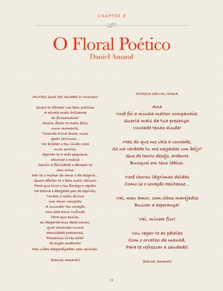 CHAP T ER 8 
O Floral Poético 
Daniel Amaral 
11 
ANTES QUE SE ACABE O MUNDO 
Quero te oferecer um bem precioso 
A estrela mais brilhante 
do firmamento! 
Assim fazer-te mais feliz 
num momento, 
Tocando a tua alma, num 
gesto caricioso… 
Ver brilhar o teu lindo rosto 
num sorriso, 
Apertar-te a mão pequena, 
calorosa e macia 
Sentir a felicidade e abraçar-te 
sem aviso 
Dar-te o melhor do amor e da alegria... 
Quero ofertar-te o bem mais valioso! 
Para que livre o teu âmago e repleto 
Da eterna e desejada paz de espírito, 
Tenhas o mais divino 
Um amor completo 
A inundar teu coração 
com este amor infindo 
Para que assim, 
ao despertarmos deste sonho, 
qual amantes numa 
eternidade prazerosa, 
Possamos livres estar 
do esgar medonho 
Das vidas desperdiçadas sem sentido. 
(Daniel Amaral) 
POESIA ORVALHADA 
Ana 
Você foi a minha melhor companhia. 
Queria mais da tua presença. 
Vontade tenho ainda! 
Mas do que me vale a vontade, 
Se na verdade tu me negastes um beijo? 
Que de tanto desejo, ardente 
Busquei em teus lábios. 
Você chorou lágrimas doídas 
Como se o coração hesitasse... 
Vai, meu amor, com olhos marejados 
Buscar a esperança! 
Vai, minha flor! 
Vou regar-te as pétalas 
Com o orvalho da manhã, 
Para te refrescar a saudade! 
(Daniel Amaral) 
 