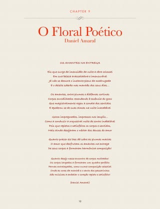 CHAP T ER 9 
O Floral Poético 
Daniel Amaral 
OS AMANTES NA ENTREGA 
Eis que surge da imensidão da noite a obra colossal 
Em sua beleza avassaladora e imensurável 
Já não se demora o instante pleno da madrugada 
E o deleite soberbo nas manhãs dos seus dias... 
Os amantes, entre plumas e diáfanas cortinas 
Corpos enrodilhados recendendo à essência do gozo 
Que magistralmente regeu a sonata dos sentidos 
E apoderou-se de suas almas na noite inacabável 
Gozos impregnados, impressos nos lençóis... 
Como a conduzir a orquestral noite de sonho inabalável 
Pois que repletos e satisfeitos os corpos e sentidos, 
Mais ainda desejaram o néctar dos deuses do amor 
Quanto prazer ele lhes dá sobre as plumas macias 
O amor que desfrutam os amantes na entrega 
De seus corpos a formarem harmônica composição! 
Quanto desejo nesse encontro de corpos molhados! 
Os corpos largados a formarem um quadro perfeito. 
Pernas entrelaçadas, como numa composição celestial 
Onde as cores da manhã e o canto dos passarinhos 
São músicas a embalar o coração repleto e satisfeito! 
(Daniel Amaral) 
12 
 