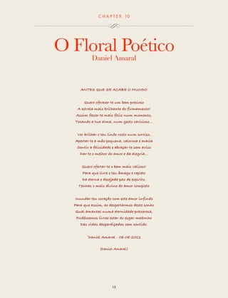 CHAP T ER 10 
O Floral Poético 
Daniel Amaral 
ANTES QUE SE ACABE O MUNDO 
Quero oferecer-te um bem precioso 
A estrela mais brilhante do firmamento! 
Assim fazer-te mais feliz num momento, 
Tocando a tua alma, num gesto caricioso… 
Ver brilhar o teu lindo rosto num sorriso, 
Apertar-te a mão pequena, calorosa e macia 
Sentir a felicidade e abraçar-te sem aviso 
Dar-te o melhor do amor e da alegria... 
Quero ofertar-te o bem mais valioso! 
Para que livre o teu âmago e repleto 
Da eterna e desejada paz de espírito, 
Tenhas o mais divino do amor completo 
Inundar teu coração com este amor infindo 
Para que assim, ao despertarmos deste sonho 
Qual amantes numa eternidade prazerosa, 
Pudéssemos livres estar do esgar medonho 
Das vidas desperdiçadas sem sentido. 
©Daniel Amaral - 08-08-2012 
(Daniel Amaral) 
13 
 