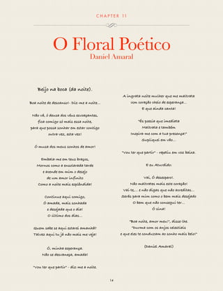 CHAP T ER 11 
O Floral Poético 
Daniel Amaral 
14 
Beijo na boca (da noite). 
Boa noite de descanso!- Diz-me a noite... 
Não vá, ó deusa dos véus esvoaçantes, 
fica comigo só mais essa noite, 
para que possa sonhar em estar contigo 
outra vez, esta vez! 
Ó musa dos meus sonhos de amor! 
Embala-me em teus braços, 
Mornos como a ensolarada tarde 
e acende em mim o desejo 
de um amor infinito 
Como a noite mais esplêndida! 
Continue aqui comigo, 
Ó amada, mais sonhada 
e desejada que o dia! 
O último dos dias… 
Quem sabe se aqui estarei amanhã? 
Talvez aqui tu já não mais me veja! 
Ó, minha esperança. 
Não se desvaneça, amada! 
"Vou ter que partir" - diz-me a noite. 
A ingrata noite mulher que me maltrata 
Um coração cheio de esperança... 
E que ainda canta! 
"És poesia que imediata 
Maltrata e também 
Inspira-me com a tua presença!" 
Supliquei em vão... 
"Vou ter que partir" - repetiu em voz baixa. 
E eu Aturdido: 
Vai, Ó desespero!. 
Não maltrates mais este coração! 
Vai-te,... e não digas que não acreditas... 
Serás para mim como o bem mais desejado 
O bem que não consegui ter... 
Ó sina! 
"Boa noite, amor meu!", disse-lhe. 
"Durma com os anjos celestiais 
e que eles te conduzam ao sonho mais belo!" 
(Daniel Amaral) 
 