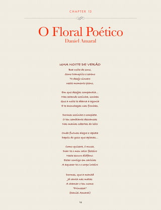 CHAP T ER 13 
O Floral Poético 
Daniel Amaral 
UMA NOITE DE VERÃO 
Boa noite de sono, 
Sono tranqüilo e sereno 
Te desejo sincero 
neste momento pleno, 
Em que desejas companhia... 
Mas estando sozinha, sonhas 
Que a noite te abarca a agonia 
E te aconchegas nas fronhas. 
Dormes sozinha e completa. 
O teu semblante descansas 
Nas macias cobertas do leito 
Onde flutuas alegre e repleta 
Depois do gozo que aplacas... 
Como quisera, ó musa, 
Doar-te o meu calor festeiro 
Neste escuro diáfano. 
Estar contigo em carícias 
A aquecer-te o o corpo inteiro 
Dormes, que a manhã 
Já canta nas matas 
A chamar o teu nome: 
"Princesa!" 
(Daniel Amaral) 
16 
 