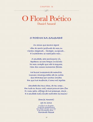 CHAP T ER 14 
O Floral Poético 
Daniel Amaral 
O POEMA DA SAUDADE 
Os versos que escrevo agora 
Vêm do sentir profundo do meu eu 
Vieram chegando... Devagar, surgindo... 
E instalaram-se neste peito meu… 
A saudade, este sentimento vil, 
Apoderou-se com braços invisíveis 
Do meu coração que não te esquece, 
Nem dos nossos momentos felizes. 
Na busca incessante da memória, 
Insones e amarguradas são as noites 
Que atravesso por sonhos úmidos 
Em que tua ausência, é como mil açoites 
Saudade dos teus olhos, do teu corpo... 
Em tudo eu busco você, nessa procura sem fim 
E o meu peito, sôfrego de tua presença, chora... 
E a saudade mais ainda maltrata-me assim! 
(Daniel Amaral) 
29-01-2012 
"O poeta é um fingidor. 
Finge tão completamente 
Que chega a fingir que é dor 
A dor que deveras sente...." 
Fernando Pessoa 
17 
 