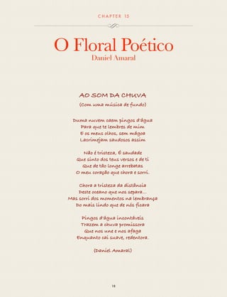 CHAP T ER 15 
O Floral Poético 
Daniel Amaral 
AO SOM DA CHUVA 
(Com uma música de fundo) 
Duma nuvem caem pingos d'água 
Para que te lembres de mim 
E os meus olhos, sem mágoa 
Lacrimejam saudosos assim 
Não é tristeza, É saudade 
Que sinto dos teus versos e de ti 
Que de tão longe arrebatas 
O meu coração que chora e sorri. 
Chora a tristeza da distância 
Deste oceano que nos separa... 
Mas sorri dos momentos na lembrança 
Do mais lindo que de nós ficara 
Pingos d'água incontáveis 
Trazem a chuva promissora 
Que nos une e nos afaga 
Enquanto cai suave, redentora. 
(Daniel Amaral) 
18 
 