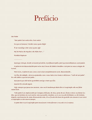 Prefácio 
“Ser poeta é ser mais alto, é ser maior 
Do que os homens! Morder como quem beija! 
É ser mendigo e dar como quem seja 
Rei do Reino de Aquém e de Além Dor!…” 
Florbela Espanca 
--------------- 
Quando criança, ainda na escola primária, a professora pediu para que 
escrevêssemos uma poesia. A palavra era desconhecida para mim aos 8 anos de 
idade e também o era para os meus colegas de turma. Para mim, a palavra soou 
como uma coisa completamente nova, desconhecida…No fim da redação , ela se 
surpreendeu com o meu texto e as rimas e vaticinou: “Você vai ser poeta”. Eu não 
sabia o que era ser poeta... 
Que pena que não tenho guardado comigo o texto que fiz. 
Queria tê-lo ainda agora. 
Hoje, sempre que penso em escrever, vem-me à lembrança deste dia e a inspi-ração 
não me falta nessa hora. 
Quase todo poeta é um apaixonado por imagens difusas, de véus, pores de sol, 
flores e relva, mulheres lindas, divindades,...que o remetem a um mundo de be-leza, 
ou de tristeza, alegria. De sentimentos às vezes dissonantes mas, lá no 
fundo da alma, ele guarda com esmero a sua verve e inspiração e a ela recorre 
semipro Que. Deseja criar. 
O poeta doa a sua inspiração para emocionar e transformar o mundo e a si 
mesmo. 
i 
 