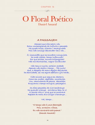 CHAP T ER 16 
O Floral Poético 
Daniel Amaral 
A PASSAGEM 
Sempre que olho para o céu 
Estou contemplando do infinito o passado 
Me quedo triste, silente e amargurado 
Pois não consigo desvendar-lhe o véu… 
Ó, imensidão que me encobre e conquista, 
De onde viestes, tempo infecundo? 
Por que existes, aurora trismegista? 
Não me atormentes, negror furibundo! 
Não temo a morte, certeira verdade 
Apenas não aceito o tempo… Tão curto! 
Que, a despeito de meus desejos delirantes 
De eternidade, sei-me agora efêmero e já é tarde... 
Vida minha que segue em desterro, 
Como em ondas, repetidas, constantes. 
Vou, caminhante de passos descaídos 
Enquanto o tempo míngua, passageiro. 
Os dias passados de viva lembrança 
De quando criança - era eterno bem-te-vi 
A cantar alto a sina que se mostrava 
Repleta do mais alvo fulgor e bonança… 
Vai, tempo... 
"O tempo não é uma abstração 
Pois, se assim o fosse, 
Eu não escreveria este poema." 
(Daniel Amaral) 
19 
 