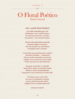 CHAP T ER 17 
O Floral Poético 
Daniel Amaral 
AO LUAR PRATEADO 
As ondas prateadas pelo luar 
Brilhavam num luzidio ameno 
Da noite que ia linda a sonhar, 
Enquanto o mar cantava sereno. 
Emocionado pela beleza explícita 
Daquele mágico momento, 
Veio-me ao peito um sentimento 
De alegria total e intensa. 
Numa tela quis guardar esse instante 
Tão breve e tão belo... Totalmente 
Pois as ondas ressoavam mansinho 
A pedir num murmúrio sussurrante 
"Pinta-me este luar eternamente?" 
Busquei os pincéis e o cavalete 
Deixei fluir solta a incontida emoção 
E fixei os olhos transbordantes, 
Enquanto a lua conduzia a minha mão. 
Foi assim que numa noite 
Em que a lua passava a cantar 
Que eu pintei essa tela, afoito, 
Desejoso do teu coração apaixonar. 
(Daniel Amaral) 
20 
 