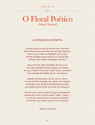 CHAP T ER 18 
O Floral Poético 
Daniel Amaral 
A POESIA E O POETA 
O poeta sonha no alto do monte com uma flor. 
Dela brota densa e sentida, translúcida lágrima, 
Como um rio denso a desfazer-se no rosto, 
Caindo doidejante por entre os sulcos da face. 
(Cálido rosto coberto de desejos e de dor.) 
Como tiras de seda, bordadas de fino ouro, 
Dos olhos cerrados fluem imagens do tempo 
Em que o brilho do dia era nítido, azul, cristalino 
E as manhãs banhadas de sol, um tesouro. 
Sempre lhe pertenceu, assim como o vento, 
A virtude de ter tentado cem vezes, sem tréguas 
Alcançar o véu fluídico da distante quimera 
Que fizera do seu fardo de rimas um tormento. 
Mas do vento, essa invisível figura onipresente, 
Chama-lhe uma voz pelo nome: “Poeta... Poeta...” 
"A voz dos rodamoinhos na mente simplória" 
Do artista, que rima e canta versos somente. 
(Daniel Amaral) 
21 
 