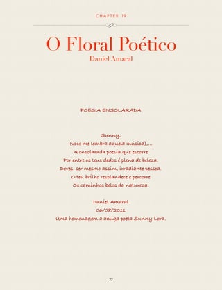 CHAP T ER 19 
O Floral Poético 
Daniel Amaral 
Sunny Love 
Sunny, 
(voce me lembra aquela música),... 
A ensolarada poesia que escorre 
Por entre os teus dedos é plena de beleza. 
Deves ser mesmo assim, irradiante pessoa. 
O teu brilho resplandece e percorre 
Os caminhos belos da natureza. 
Daniel Amaral 
06/08/2011 
Uma homenagem a amiga poeta Sunny Lora. 
22 
 