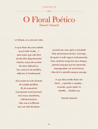 CHAP T ER 20 
O Floral Poético 
Daniel Amaral 
23 
VITÓRIA, A ILHA DO MEL 
O que dizer de uma cidade 
que é toda linda... ? 
Que mais que não fora 
ainda dito dignamente? 
Vitória, nome de mulher 
de valor definitivo, 
Teu nome te cai perfeito, 
cabe em ti lindamente. 
Sinuosas as tuas formas 
de criação perfeita. 
És do menestrel 
a purpúrea rima preciosa. 
Nos meus recordares, 
mãe boníssima, 
Vêm-me a infância 
em tua mão bondosa. 
Guardo em meu peito a saudade 
Este sentimento de dor, inimigo, 
de quem a mão seguro arduamente, 
Pois, embora longe dos teus braços, 
Jamais esqueço que as sementes 
Impregnadas na minh'alma, 
Vêm de ti e estarão sempre comigo. 
O que devo então dizer-te? 
Parti... e partido o coração… 
Ousado, quero pedir-te 
-Perdão,… Perdoa-me. 
©Daniel Amaral 
 