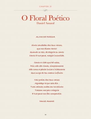 CHAP T ER 21 
O Floral Poético 
Daniel Amaral 
ALMA DE POESIA 
Sinto saudades dos teus versos, 
que me dizem tanto! 
Quando os leio, de alegria eu canto 
Canto à tua pena, magia incontida. 
Canto a vida que há neles, 
Pois não são rimas, simplesmente 
São como a pérola única e iridescente 
Que surge do teu oceano infinito 
Nas praias dos teus versos 
-Agradeço-te por este dia... 
Tuas calmas ondas em torvelinho 
Trazem-me paz e alegria 
E tua pena me faz companhia. 
Daniel Amaral 
24 
 