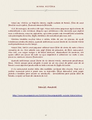MINHA H I S TÓR IA 
Nasci em Vitória, no Espírito Santo, região sudeste do Brasil, filho de uma 
família muito pobre, financeiramente falando. 
Vivi do mangue, do mato e da roça. Meus avós eram pequenos agricultores de 
subsistência e nós vivíamos daquilo que colhíamos e dos animais que caçáva-mos 
e criávamos, como as capivaras, que eram presas nas armadilhas colocadas 
nas plantações de milho, feijão, batatas e de mandioca pelo meu avô. 
Haviam também muitos tatus e cotias, além de um rio piscoso, do qual 
trazíamos samburás cheios, quando estávamos numa ilhota do rio Santa Maria 
onde passávamos muito tempo. 
Nessa ilha, havia uma pequena cabana tosca feita de varas de mato e barro 
vermelho do rio. Era coberta com sapê (folha de palmeira, de fácil manuseio). 
Meu avô, um negro magro e de baixa estatura, descendente de escravos, era 
quem sabia um pouco de tudo no que respeitava a sobreviver no mato e com 
pouco ou nenhum recurso financeiro. 
Quando estávamos nessa ilhota do rio Santa Maria, raramente passávamos 
fome. Havia sempre peixe salgado a secar ao sol em cima da palha seca da ca-bana 
e uma capivara pendurada ao lado e acima do fogão de lenha. 
O rio costumava encher além das medidas na época das chuvas. Esse era o 
melhor momento para a pesca com os espinhéis (feixe deanzóis) para pegar 
jacarés e também para colocar os samburás - (armadilhas para peixes feita de 
bambu e cipós) na boca da vazante do rio). 
Daniel Amaral 
http://www.amorepoesia.org/2009/10/amorepoesia82-minha-historia.html 
27 
