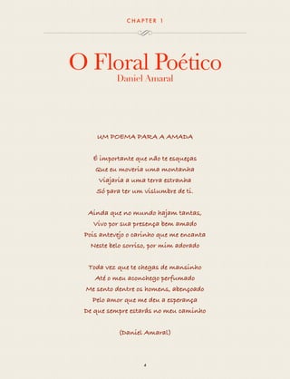 CHAP T ER 1 
O Floral Poético 
Daniel Amaral 
UM POEMA PARA A AMADA 
É importante que não te esqueças 
Que eu moveria uma montanha 
Viajaria a uma terra estranha 
Só para ter um vislumbre de ti. 
Ainda que no mundo hajam tantas, 
Vivo por sua presença bem amado 
Pois antevejo o carinho que me encanta 
Neste belo sorriso, por mim adorado 
Toda vez que te chegas de mansinho 
Até o meu aconchego perfumado 
Me sento dentre os homens, abençoado 
Pelo amor que me deu a esperança 
De que sempre estarás no meu caminho 
(Daniel Amaral) 
4 
 