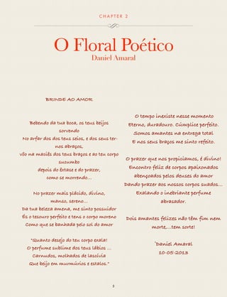 CHAP T ER 2 
O Floral Poético 
Daniel Amaral 
5 
BRINDE AO AMOR 
Bebendo da tua boca, os teus beijos 
sorvendo 
No arfar dos dos teus seios, e dos seus ter-nos 
abraços, 
vôo na maciês dos teus braços e ao teu corpo 
sucumbo 
depois do êxtase e do prazer, 
como se morrendo… 
No prazer mais plácido, divino, 
manso, sereno… 
Da tua beleza amena, me sinto possuidor 
És o tesouro perfeito e tens o corpo moreno 
Como que se banhada pelo sol do amor 
"Quanto desejo do teu corpo exala! 
O perfume sublime dos teus lábios ... 
Carnudos, molhados de lascívia 
Que beijo em murmúrios e estalos." 
O tempo inexiste nesse momento 
Eterno, duradouro. Cúmplice perfeito. 
Somos amantes na entrega total 
E nos seus braços me sinto refeito. 
O prazer que nos propiciamos, é divino! 
Encontro feliz de corpos apaixonados 
abençoados pelos deuses do amor 
Dando prazer aos nossos corpos suados… 
Exalando o inebriante perfume 
abrasador. 
Dois amantes felizes não têm fim nem 
morte,…tem sorte! 
©Daniel Amaral 
10-05-2013 
 