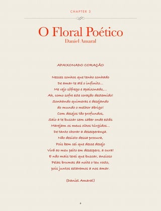 CHAP T ER 3 
O Floral Poético 
Daniel Amaral 
APAIXONADO CORAÇÃO 
Nesses sonhos Que eu tenho sonhado 
De amar-te até o infinito 
Me vejo sôfrego e apaixonado,... 
Ah, como sofre este coração destemido! 
Sonhando quimeras e desejando 
do mundo o melhor abrigo! 
Com desejos tão profundos, 
Saio a te buscar sem saber onde estás 
Marejam os meus olhos túrgidos... 
De tanto chorar a desesperança. 
Não desisto dessa procura, 
Pois bem sei que desse desejo 
Virá ao meu peito em desespero, a cura! 
E não mais terei que buscar, ansioso 
Pelas brumas da noite o teu rosto, 
pois juntos stardoms, 
a nos amar. 
(Daniel Amaral) 
6 
 
