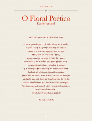 CHAP T ER 4 
O Floral Poético 
Daniel Amaral 
A POESIA MINHA DE CADA DIA 
O meu grande prazer é poder dizer ao mundo, 
o quanto me alegra ter optado pela poesia. 
Não... Na verdade, ela me escolheu 
Desde criança, me apeguei aos versos. 
Hoje, homem maduro e feito, 
ainda carrego no peito o vício da rima... 
Do lirismo, da métrica e do planger sonante. 
Nos desvios da vida, me sobra a poesia, 
que o coração feliz contagia e me faz amante. 
Embora perceba que a poesia, às vezes 
prescinde do poeta, mas ainda, vale-se da emoção 
verdade, que voa altaneira rodopiando ao vento, 
Traz o sentimento que move no peito a emoção, 
Por isso, sigo na minha lida, na minha missão... 
Enquanto tiver vida,... Jamais abandonarei a poesia 
Que. Pulsará sempre no meu coração! 
©Daniel Amaral 
7 
 