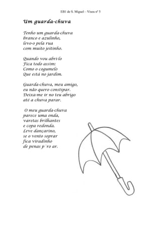 EB1 de S. Miguel – Viseu nº 5


Um guarda-chuva

Tenho um guarda-chuva
branco e azulinho,
levo-o pela rua
com muito jeitinho.

Quando vou abri-lo
Fica todo assim:
Como o cogumelo
Que está no jardim.

Guarda-chuva, meu amigo,
eu não quero constipar.
Deixa-me ir no teu abrigo
até a chuva parar.

 O meu guarda-chuva
parece uma onda,
varetas brilhantes
e copa redonda.
Leve dançarino,
se o vento soprar
fica viradinho
de penas p´ro ar.
 
