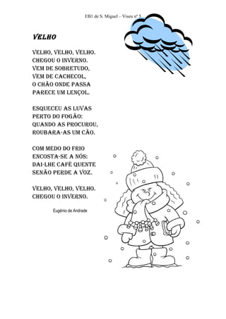 EB1 de S. Miguel – Viseu nº 5



Velho

Velho, Velho, Velho.
Chegou o InVerno.
Vem de sobretudo,
Vem de CaCheCol,
o Chão onde passa
pareCe um lençol.

esqueCeu as luVas
perto do fogão:
quando as proCurou,
roubara-as um Cão.

Com medo do frIo
enCosta-se a nós:
daI-lhe Café quente
senão perde a Voz.

Velho, Velho, Velho.
Chegou o InVerno.

      Eugénio de Andrade
 