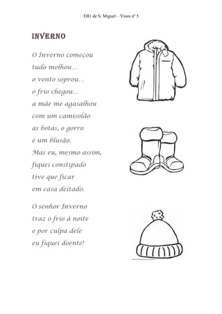 EB1 de S. Miguel – Viseu nº 5



InVerno

O Inverno começou

tudo molhou…

o vento soprou…

o frio chegou…

a mãe me agasalhou

com um camisolão

as botas, o gorro

e um blusão.

Mas eu, mesmo assim,

fiquei constipado

tive que ficar

em casa deitado.

O senhor Inverno

traz o frio à noite

e por culpa dele

eu fiquei doente!
 