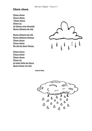 EB1 de S. Miguel – Viseu nº 5
Chove chuva

Chove chuva
Chuva chove.
 Chove chuva
Chove cá.
Já choveu uma chuvada
Numa chávena de chá.

Numa chávena de chá
Numa chávena chinesa
Chove chuva
Chuva chove
No chá da dona Teresa.

Chove chuva
Chuva chove
Chove chuva
Chove cá.
Já estou farto da chuva
Quero tomar um chá.
                          António Mota
 