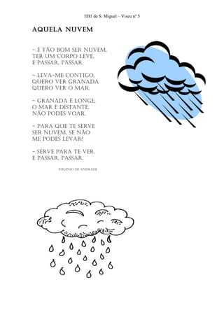 EB1 de S. Miguel – Viseu nº 5


AquelA nuvem


- É tão bom ser nuvem,
ter um corpo leve,
e pAssAr, pAssAr.

- levA-me contigo,
quero ver grAnAdA
quero ver o mAr.

- grAnAdA É longe,
o mAr É distAnte,
não podes voAr.

- pArA que te serve
ser nuvem, se não
me podes levAr?

- serve pArA te ver.
e pAssAr, pAssAr.

        eugÉnio de AndrAde
 