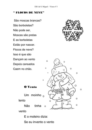 EB1 de S. Miguel – Viseu nº 5


“ FLOCOS DE NEVE”

São moscas brancas?
São borboletas?
Não pode ser,
Moscas são pretas
E as borboletas
Estão por nascer.
Flocos de neve?
Isso é que são
Dançam ao vento
Depois cansados
Caem no chão.




        O Vento

        Um moinho
    lento
        Não       tinha
    vento
        E o moleiro dizia:
        Se eu invento o vento
 
