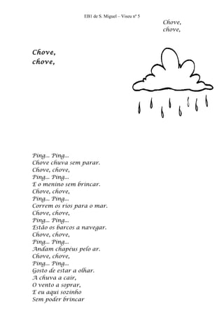 EB1 de S. Miguel – Viseu nº 5
                                                  Chove,
                                                  chove,



Chove,
chove,




Ping... Ping...
Chove chuva sem parar.
Chove, chove,
Ping... Ping...
E o menino sem brincar.
Chove, chove,
Ping... Ping...
Correm os rios para o mar.
Chove, chove,
Ping... Ping...
Estão os barcos a navegar.
Chove, chove,
Ping... Ping...
Andam chapéus pelo ar.
Chove, chove,
Ping... Ping...
Gosto de estar a olhar.
A chuva a cair,
O vento a soprar,
E eu aqui sozinho
Sem poder brincar
 