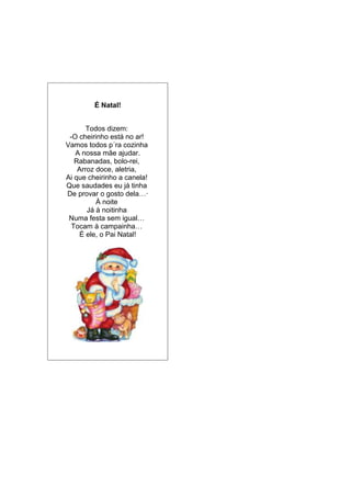 É Natal!
Todos dizem:
-O cheirinho está no ar!
Vamos todos p´ra cozinha
A nossa mãe ajudar.
Rabanadas, bolo-rei,
Arroz doce, aletria,
Ai que cheirinho a canela!
Que saudades eu já tinha
De provar o gosto dela…·
À noite
Já à noitinha
Numa festa sem igual…
Tocam à campainha…
É ele, o Pai Natal!
 