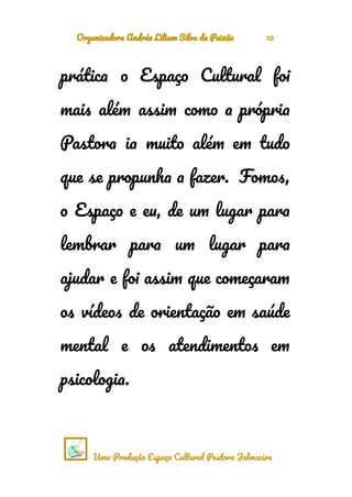 Organizadora Andréa Liliam Silva da Paixão 10
prática o Espaço Cultural foi
mais além assim como a própria
Pastora ia muito além em tudo
que se propunha a fazer. Fomos,
o Espaço e eu, de um lugar para
lembrar para um lugar para
ajudar e foi assim que começaram
os vídeos de orientação em saúde
mental e os atendimentos em
psicologia.
Uma Produção Espaço Cultural Pastora Jalmacira
 