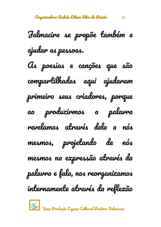 Organizadora Andréa Liliam Silva da Paixão 12
Jalmacira se propõe também a
ajudar as pessoas.
As poesias e canções que são
compartilhadas aqui ajudaram
primeiro seus criadores, porque
ao produzirmos a palavra
revelamos através dela a nós
mesmos, projetando de nós
mesmos na expressão através da
palavra e fala, nos reorganizamos
internamente através da reflexão
Uma Produção Espaço Cultural Pastora Jalmacira
 