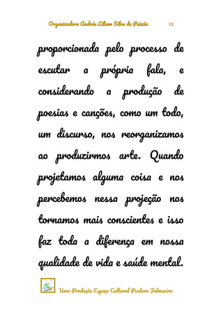 Organizadora Andréa Liliam Silva da Paixão 13
proporcionada pelo processo de
escutar a própria fala, e
considerando a produção de
poesias e canções, como um todo,
um discurso, nos reorganizamos
ao produzirmos arte. Quando
projetamos alguma coisa e nos
percebemos nessa projeção nos
tornamos mais conscientes e isso
faz toda a diferença em nossa
qualidade de vida e saúde mental.
Uma Produção Espaço Cultural Pastora Jalmacira
 
