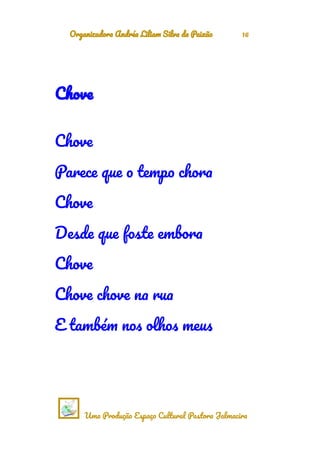 Organizadora Andréa Liliam Silva da Paixão 16
Chove
Chove
Parece que o tempo chora
Chove
Desde que foste embora
Chove
Chove chove na rua
E também nos olhos meus
Uma Produção Espaço Cultural Pastora Jalmacira
 