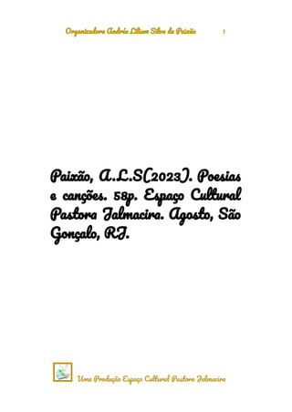 Organizadora Andréa Liliam Silva da Paixão 1
Paixão, A .L .S(2023). Poesias
e canções. 58p. Espaço Cultural
Pastora Jalmacira. Agosto, São
Gonçalo, RJ.
Uma Produção Espaço Cultural Pastora Jalmacira
 