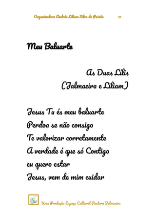 Organizadora Andréa Liliam Silva da Paixão 21
Meu Baluarte
As Duas Lílis
(Jalmacira e Liliam)
Jesus Tu és meu baluarte
Perdoa se não consigo
Te valorizar corretamente
A verdade é que só Contigo
eu quero estar
Jesus, vem de mim cuidar
Uma Produção Espaço Cultural Pastora Jalmacira
 