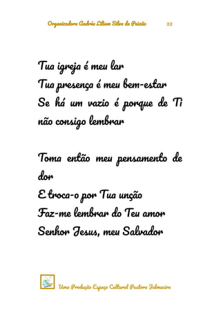 Organizadora Andréa Liliam Silva da Paixão 22
Tua igreja é meu lar
Tua presença é meu bem-estar
Se há um vazio é porque de Ti
não consigo lembrar
Toma então meu pensamento de
dor
E troca-o por Tua unção
Faz-me lembrar do Teu amor
Senhor Jesus, meu Salvador
Uma Produção Espaço Cultural Pastora Jalmacira
 